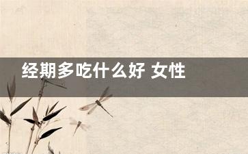 经期多吃什么好 女性经期吃什么食物好(经期吃什么好,要注意哪些食物)